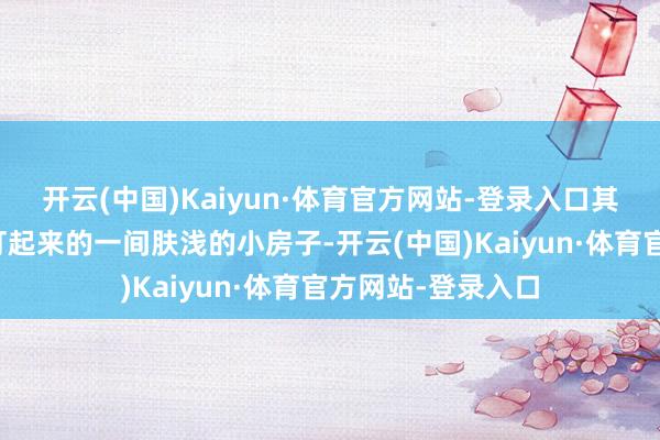 开云(中国)Kaiyun·体育官方网站-登录入口其实不外是用棚子打起来的一间肤浅的小房子-开云(中国)Kaiyun·体育官方网站-登录入口