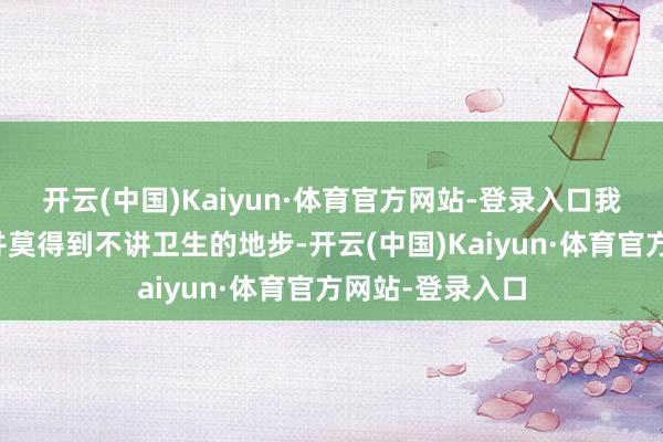 开云(中国)Kaiyun·体育官方网站-登录入口我方家里的民俗并莫得到不讲卫生的地步-开云(中国)Kaiyun·体育官方网站-登录入口