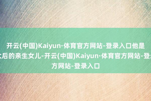 开云(中国)Kaiyun·体育官方网站-登录入口他是慈禧太后的亲生女儿-开云(中国)Kaiyun·体育官方网站-登录入口