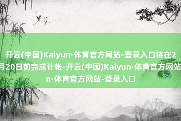 开云(中国)Kaiyun·体育官方网站-登录入口将在2024年12月20日前完成计帐-开云(中国)Kaiyun·体育官方网站-登录入口