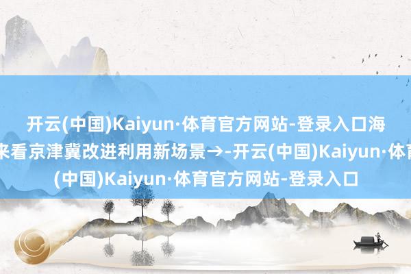 开云(中国)Kaiyun·体育官方网站-登录入口海报｜“将来”已来！来看京津冀改进利用新场景→-开云(中国)Kaiyun·体育官方网站-登录入口