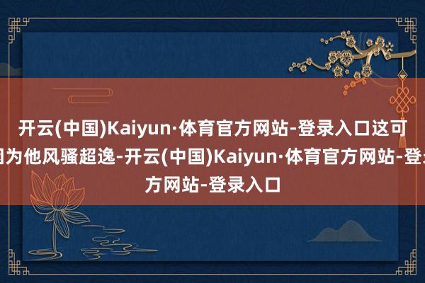 开云(中国)Kaiyun·体育官方网站-登录入口这可不是因为他风骚超逸-开云(中国)Kaiyun·体育官方网站-登录入口