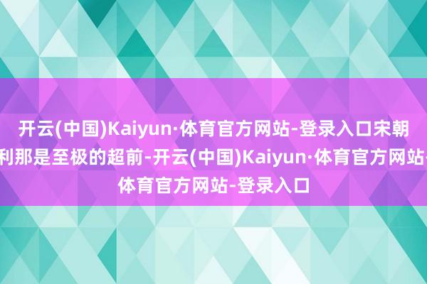 开云(中国)Kaiyun·体育官方网站-登录入口宋朝的社会福利那是至极的超前-开云(中国)Kaiyun·体育官方网站-登录入口