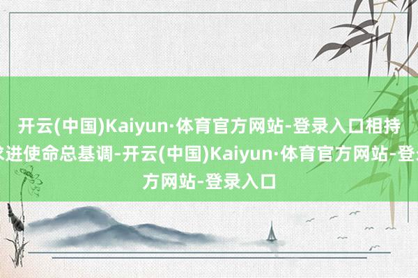 开云(中国)Kaiyun·体育官方网站-登录入口相持稳中求进使命总基调-开云(中国)Kaiyun·体育官方网站-登录入口