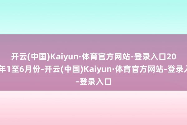 开云(中国)Kaiyun·体育官方网站-登录入口　　2024年1至6月份-开云(中国)Kaiyun·体育官方网站-登录入口