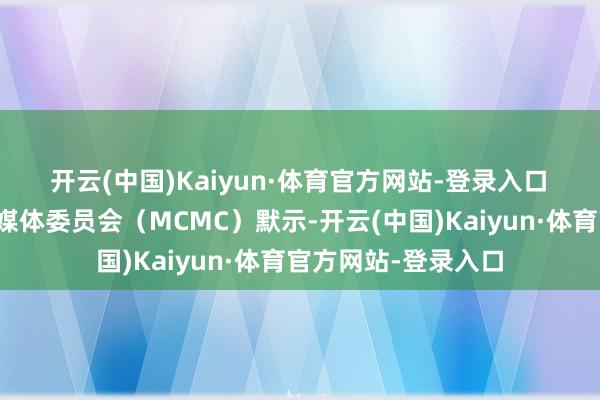 开云(中国)Kaiyun·体育官方网站-登录入口　　马来西亚通讯与多媒体委员会（MCMC）默示-开云(中国)Kaiyun·体育官方网站-登录入口