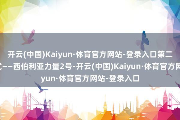 开云(中国)Kaiyun·体育官方网站-登录入口第二条管说念花式——西伯利亚力量2号-开云(中国)Kaiyun·体育官方网站-登录入口