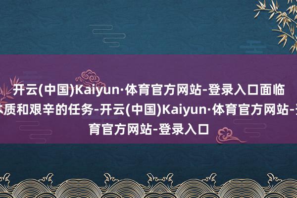 开云(中国)Kaiyun·体育官方网站-登录入口面临要紧的本质和艰辛的任务-开云(中国)Kaiyun·体育官方网站-登录入口