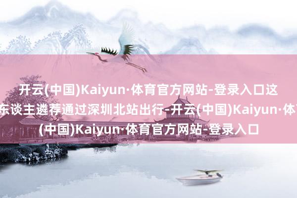 开云(中国)Kaiyun·体育官方网站-登录入口这皆促使着越来越多的东谈主遴荐通过深圳北站出行-开云(中国)Kaiyun·体育官方网站-登录入口
