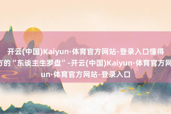 开云(中国)Kaiyun·体育官方网站-登录入口懂得实时创新我方的“东谈主生罗盘”-开云(中国)Kaiyun·体育官方网站-登录入口