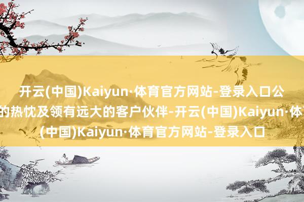 开云(中国)Kaiyun·体育官方网站-登录入口公司通盘雇员追求蜕变的热忱及领有远大的客户伙伴-开云(中国)Kaiyun·体育官方网站-登录入口