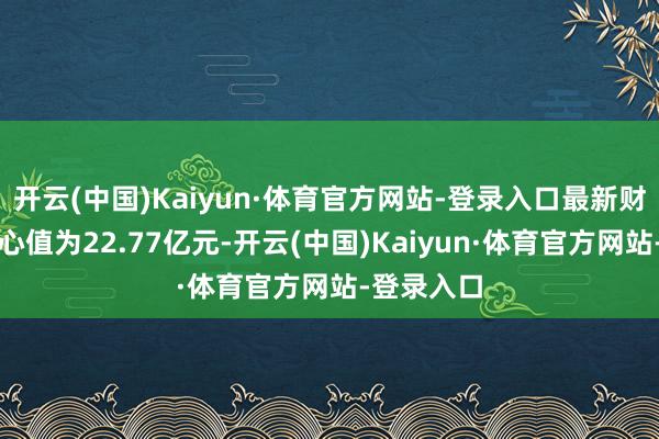开云(中国)Kaiyun·体育官方网站-登录入口最新财富净值野心值为22.77亿元-开云(中国)Kaiyun·体育官方网站-登录入口