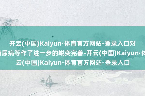 开云(中国)Kaiyun·体育官方网站-登录入口对部分疾病如高血压、糖尿病等作了进一步的蜕变完善-开云(中国)Kaiyun·体育官方网站-登录入口