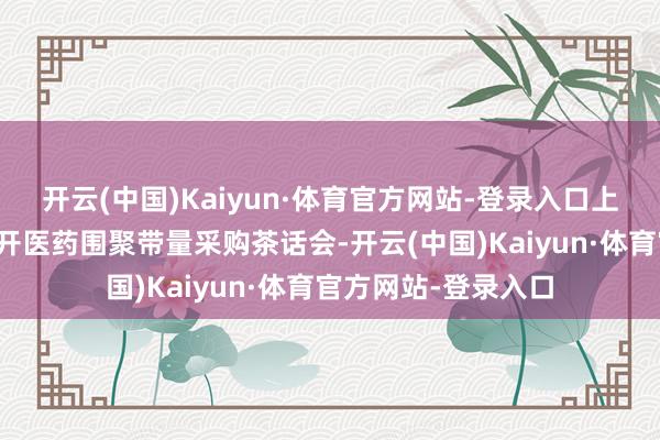 开云(中国)Kaiyun·体育官方网站-登录入口上月底国度医保局召开医药围聚带量采购茶话会-开云(中国)Kaiyun·体育官方网站-登录入口