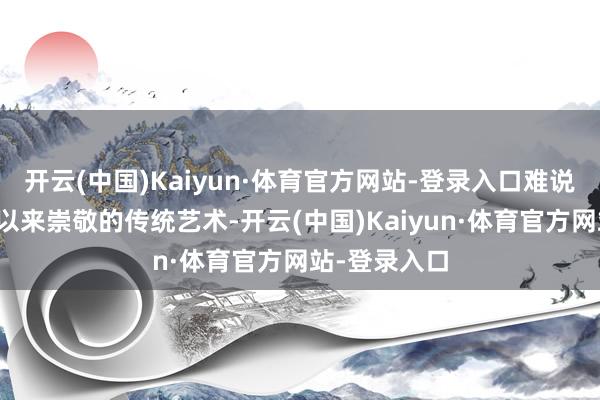 开云(中国)Kaiyun·体育官方网站-登录入口难说念咱们一直以来崇敬的传统艺术-开云(中国)Kaiyun·体育官方网站-登录入口