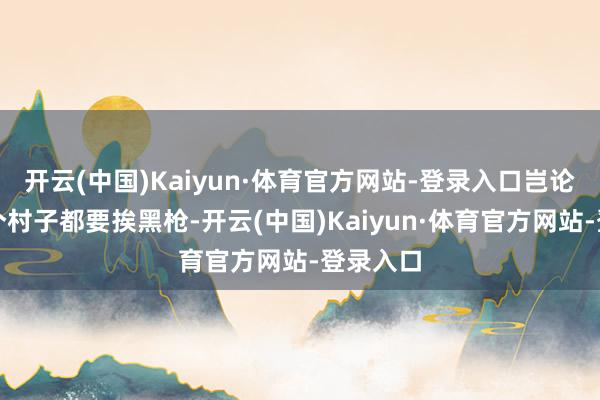 开云(中国)Kaiyun·体育官方网站-登录入口岂论历程哪个村子都要挨黑枪-开云(中国)Kaiyun·体育官方网站-登录入口