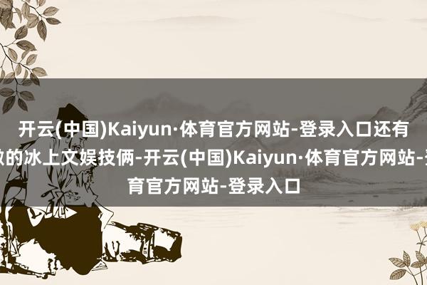 开云(中国)Kaiyun·体育官方网站-登录入口还有承诺刺激的冰上文娱技俩-开云(中国)Kaiyun·体育官方网站-登录入口