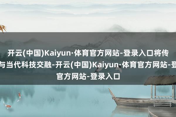 开云(中国)Kaiyun·体育官方网站-登录入口将传统文化与当代科技交融-开云(中国)Kaiyun·体育官方网站-登录入口