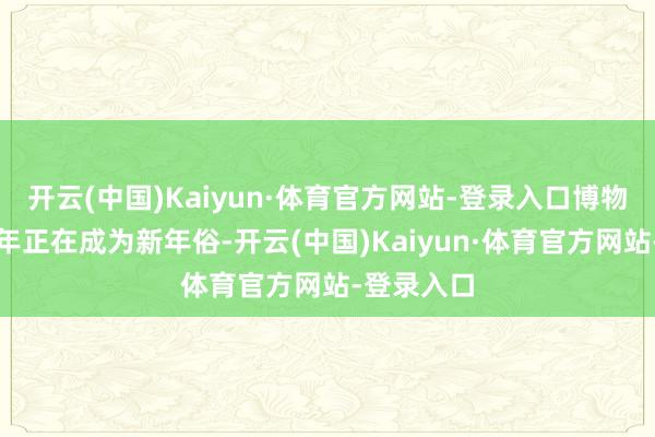 开云(中国)Kaiyun·体育官方网站-登录入口博物馆里过大年正在成为新年俗-开云(中国)Kaiyun·体育官方网站-登录入口
