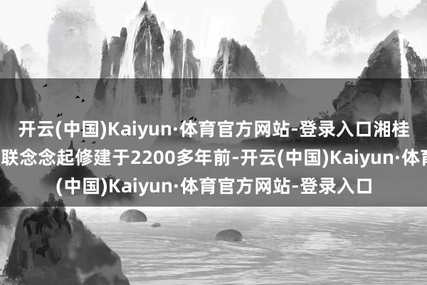 开云(中国)Kaiyun·体育官方网站-登录入口湘桂运河很容易让东谈主联念念起修建于2200多年前-开云(中国)Kaiyun·体育官方网站-登录入口