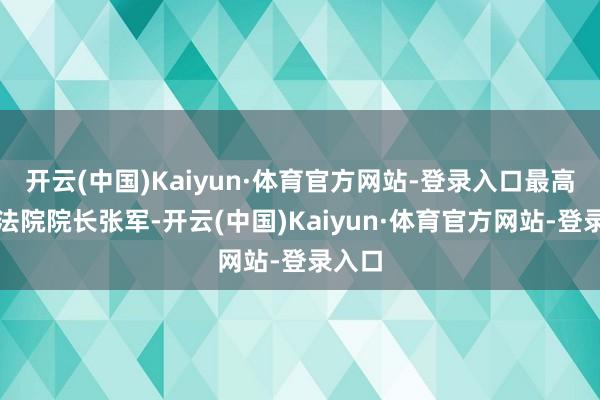 开云(中国)Kaiyun·体育官方网站-登录入口最高手民法院院长张军-开云(中国)Kaiyun·体育官方网站-登录入口