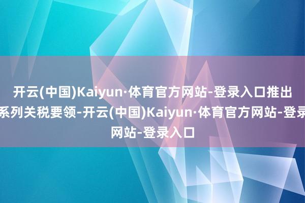开云(中国)Kaiyun·体育官方网站-登录入口推出了一系列关税要领-开云(中国)Kaiyun·体育官方网站-登录入口