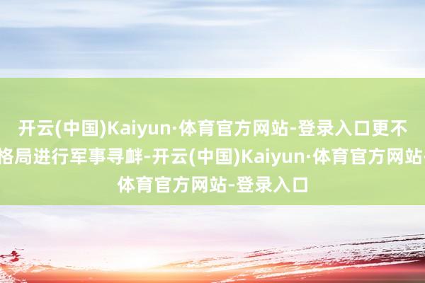 开云(中国)Kaiyun·体育官方网站-登录入口更不成以任何格局进行军事寻衅-开云(中国)Kaiyun·体育官方网站-登录入口