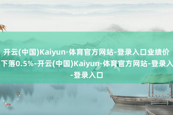 开云(中国)Kaiyun·体育官方网站-登录入口业绩价钱下落0.5%-开云(中国)Kaiyun·体育官方网站-登录入口
