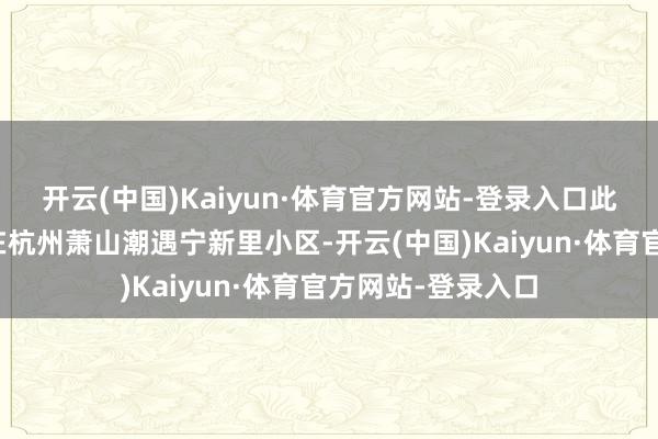 开云(中国)Kaiyun·体育官方网站-登录入口此次拿到的回迁房在杭州萧山潮遇宁新里小区-开云(中国)Kaiyun·体育官方网站-登录入口