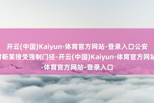 开云(中国)Kaiyun·体育官方网站-登录入口公安机关照章对靳某接受强制门径-开云(中国)Kaiyun·体育官方网站-登录入口