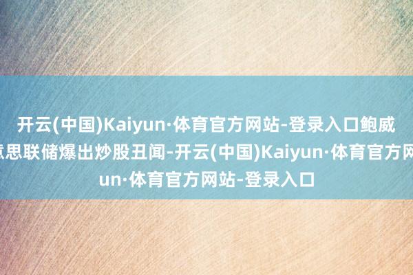 开云(中国)Kaiyun·体育官方网站-登录入口鲍威尔指点的好意思联储爆出炒股丑闻-开云(中国)Kaiyun·体育官方网站-登录入口