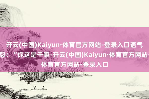 开云(中国)Kaiyun·体育官方网站-登录入口语气中带着报怨：“你这是干嘛-开云(中国)Kaiyun·体育官方网站-登录入口