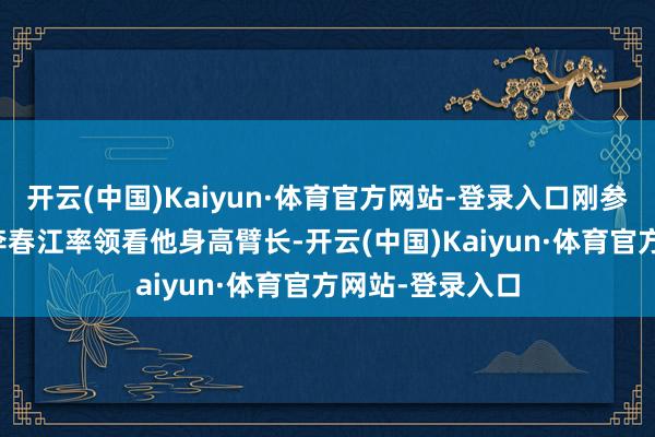 开云(中国)Kaiyun·体育官方网站-登录入口刚参加CBA的时候李春江率领看他身高臂长-开云(中国)Kaiyun·体育官方网站-登录入口