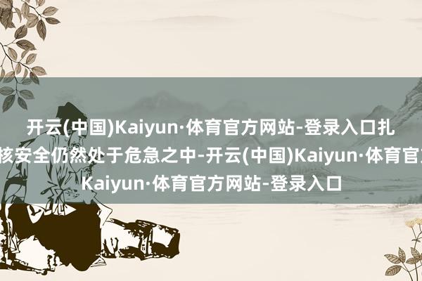 开云(中国)Kaiyun·体育官方网站-登录入口扎波罗热核电站的核安全仍然处于危急之中-开云(中国)Kaiyun·体育官方网站-登录入口