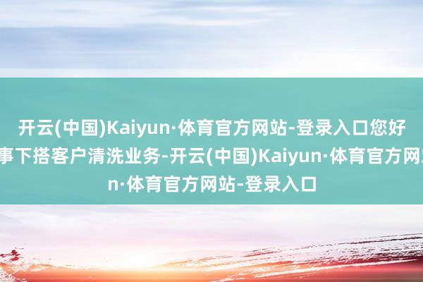 开云(中国)Kaiyun·体育官方网站-登录入口您好！我司未从事下搭客户清洗业务-开云(中国)Kaiyun·体育官方网站-登录入口