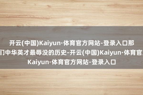 开云(中国)Kaiyun·体育官方网站-登录入口那一段历史亦然咱们中华英才最辱没的历史-开云(中国)Kaiyun·体育官方网站-登录入口