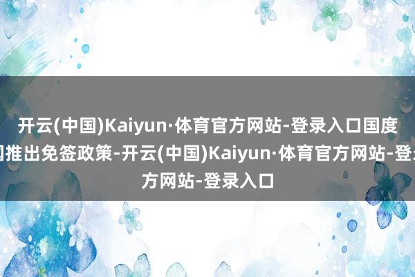 开云(中国)Kaiyun·体育官方网站-登录入口国度对多国推出免签政策-开云(中国)Kaiyun·体育官方网站-登录入口