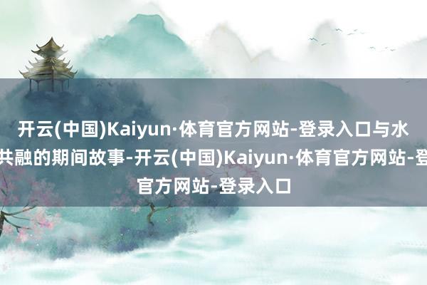 开云(中国)Kaiyun·体育官方网站-登录入口与水共生、共融的期间故事-开云(中国)Kaiyun·体育官方网站-登录入口