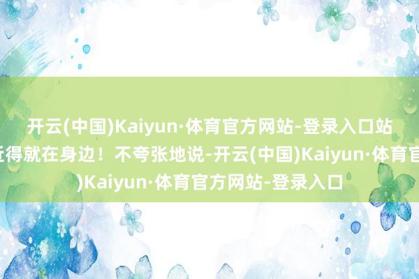 开云(中国)Kaiyun·体育官方网站-登录入口站在栈说念上嗅觉近得就在身边！不夸张地说-开云(中国)Kaiyun·体育官方网站-登录入口