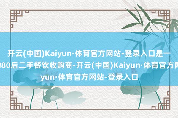 开云(中国)Kaiyun·体育官方网站-登录入口是一位来自成都的80后二手餐饮收购商-开云(中国)Kaiyun·体育官方网站-登录入口