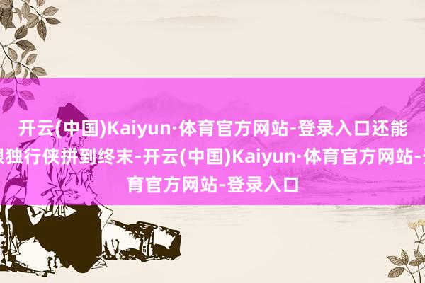 开云(中国)Kaiyun·体育官方网站-登录入口还能带豪杰跟独行侠拼到终末-开云(中国)Kaiyun·体育官方网站-登录入口