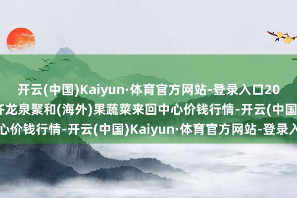 开云(中国)Kaiyun·体育官方网站-登录入口2024年12月18日四川成齐龙泉聚和(海外)果蔬菜来回中心价钱行情-开云(中国)Kaiyun·体育官方网站-登录入口
