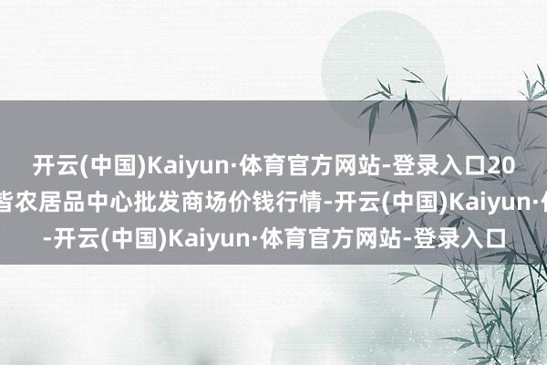 开云(中国)Kaiyun·体育官方网站-登录入口2024年12月18日四川成皆农居品中心批发商场价钱行情-开云(中国)Kaiyun·体育官方网站-登录入口