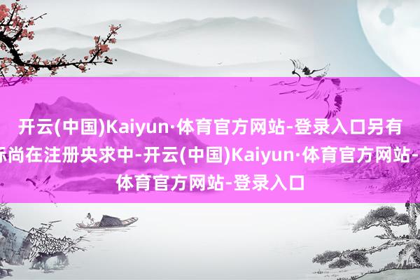 开云(中国)Kaiyun·体育官方网站-登录入口另有73件商标尚在注册央求中-开云(中国)Kaiyun·体育官方网站-登录入口