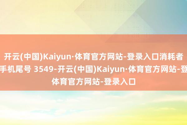 开云(中国)Kaiyun·体育官方网站-登录入口消耗者王**（手机尾号 3549-开云(中国)Kaiyun·体育官方网站-登录入口