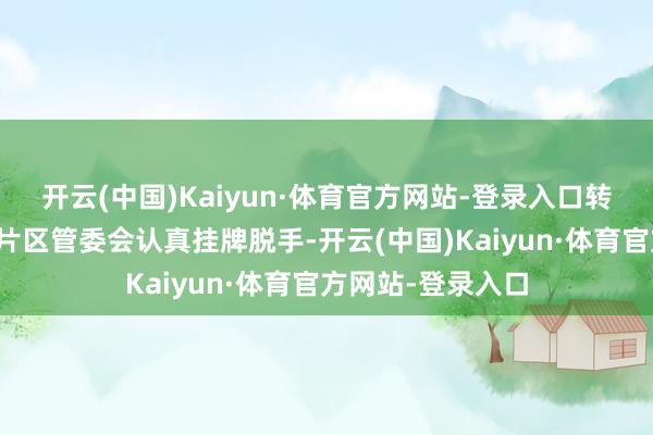 开云(中国)Kaiyun·体育官方网站-登录入口转念后的各部门和片区管委会认真挂牌脱手-开云(中国)Kaiyun·体育官方网站-登录入口
