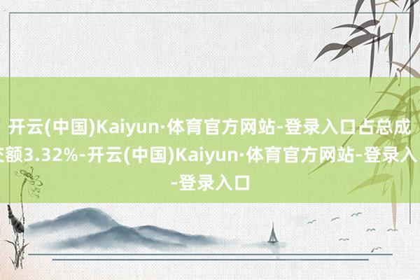 开云(中国)Kaiyun·体育官方网站-登录入口占总成交额3.32%-开云(中国)Kaiyun·体育官方网站-登录入口