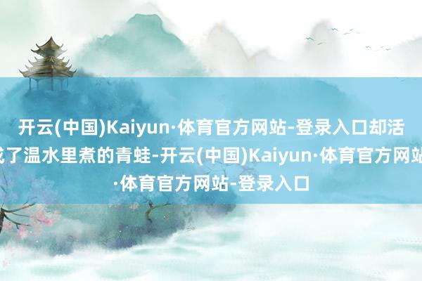 开云(中国)Kaiyun·体育官方网站-登录入口却活生生被逼成了温水里煮的青蛙-开云(中国)Kaiyun·体育官方网站-登录入口