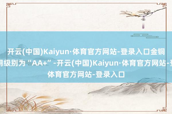 开云(中国)Kaiyun·体育官方网站-登录入口金铜转债信用级别为“AA+”-开云(中国)Kaiyun·体育官方网站-登录入口