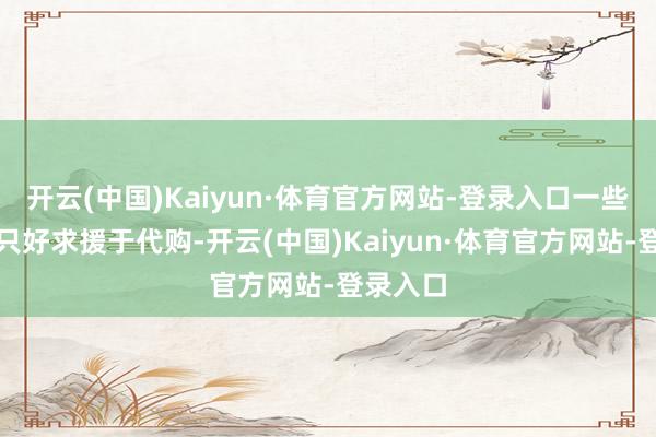开云(中国)Kaiyun·体育官方网站-登录入口一些消耗者只好求援于代购-开云(中国)Kaiyun·体育官方网站-登录入口